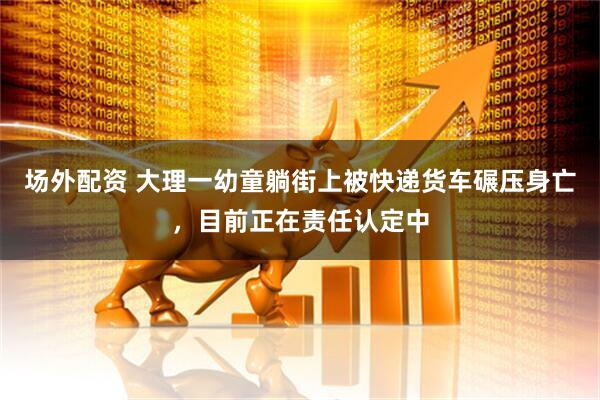 场外配资 大理一幼童躺街上被快递货车碾压身亡，目前正在责任认定中