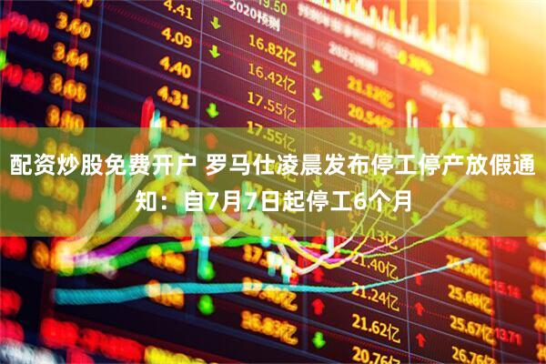 配资炒股免费开户 罗马仕凌晨发布停工停产放假通知：自7月7日起停工6个月