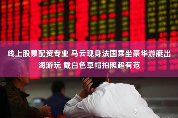 线上股票配资专业 马云现身法国乘坐豪华游艇出海游玩 戴白色草帽拍照超有范