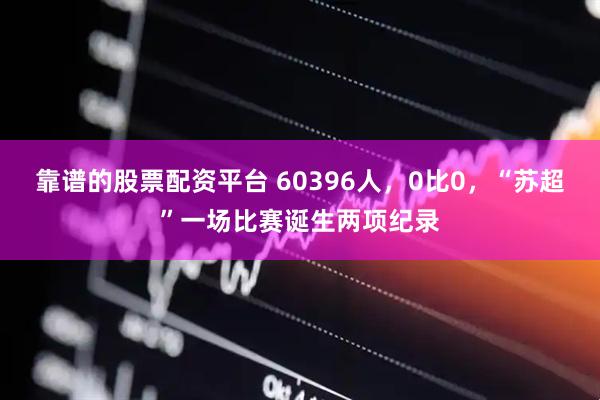 靠谱的股票配资平台 60396人，0比0，“苏超”一场比赛诞生两项纪录