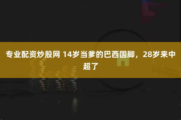 专业配资炒股网 14岁当爹的巴西国脚，28岁来中超了