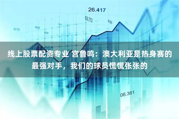 线上股票配资专业 宫鲁鸣：澳大利亚是热身赛的最强对手，我们的球员慌慌张张的