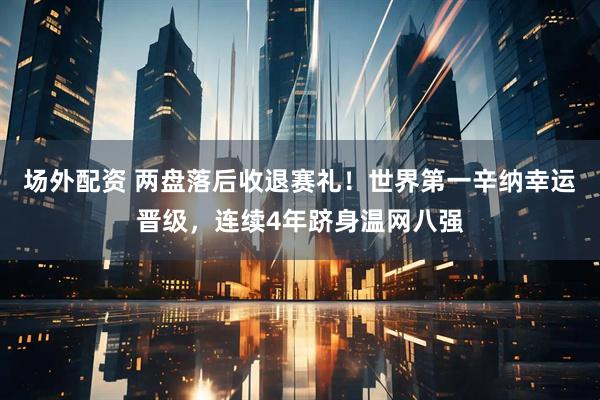 场外配资 两盘落后收退赛礼！世界第一辛纳幸运晋级，连续4年跻身温网八强