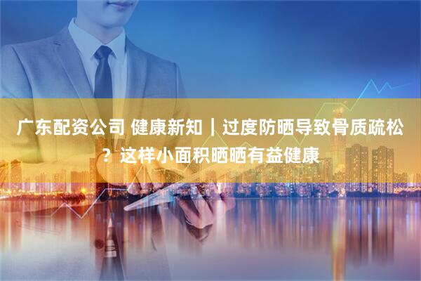 广东配资公司 健康新知｜过度防晒导致骨质疏松？这样小面积晒晒有益健康