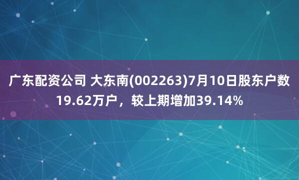 广东配资公司 大东南(002263)7月10日股东户数19.62万户，较上期增加39.14%