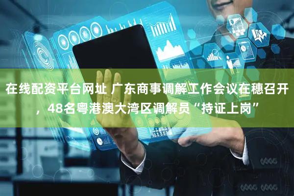 在线配资平台网址 广东商事调解工作会议在穗召开，48名粤港澳大湾区调解员“持证上岗”