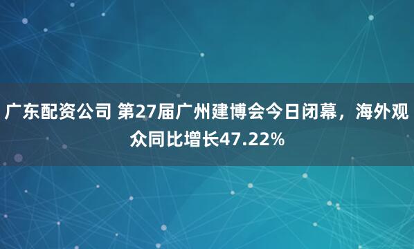 广东配资公司 第27届广州建博会今日闭幕，海外观众同比增长47.22%