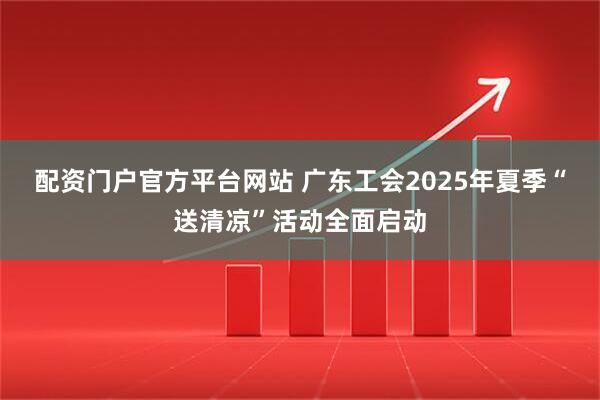 配资门户官方平台网站 广东工会2025年夏季“送清凉”活动全面启动