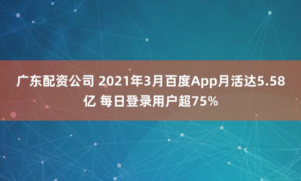 广东配资公司 2021年3月百度App月活达5.58亿 每日登录用户超75%