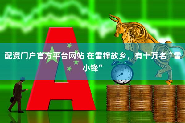 配资门户官方平台网站 在雷锋故乡，有十万名“雷小锋”