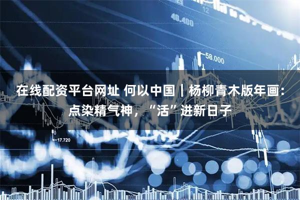 在线配资平台网址 何以中国｜杨柳青木版年画：点染精气神，“活”进新日子