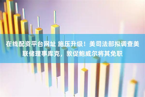在线配资平台网址 施压升级！美司法部拟调查美联储理事库克，敦促鲍威尔将其免职