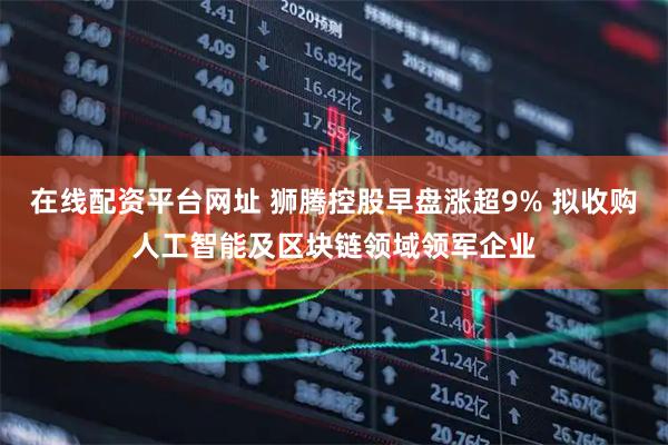 在线配资平台网址 狮腾控股早盘涨超9% 拟收购人工智能及区块链领域领军企业