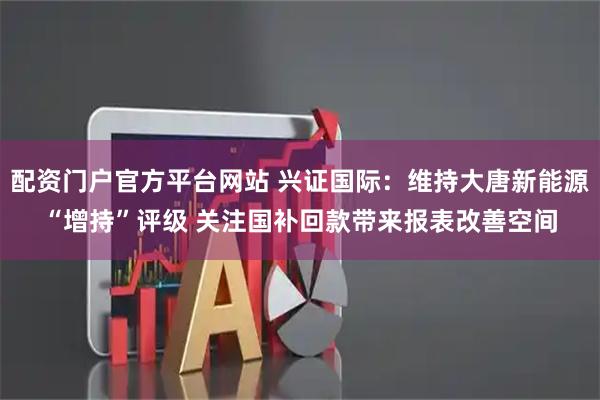 配资门户官方平台网站 兴证国际：维持大唐新能源“增持”评级 关注国补回款带来报表改善空间