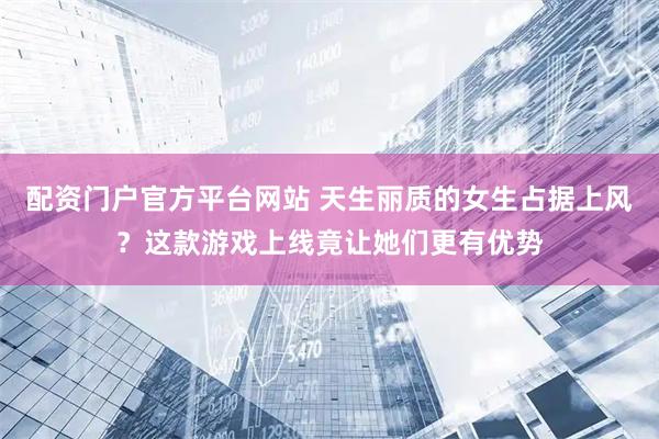 配资门户官方平台网站 天生丽质的女生占据上风？这款游戏上线竟让她们更有优势