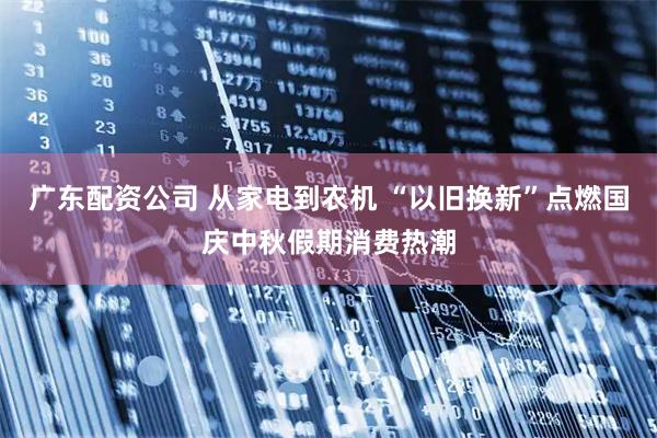 广东配资公司 从家电到农机 “以旧换新”点燃国庆中秋假期消费热潮