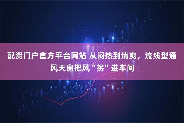 配资门户官方平台网站 从闷热到清爽，流线型通风天窗把风“拐”进车间