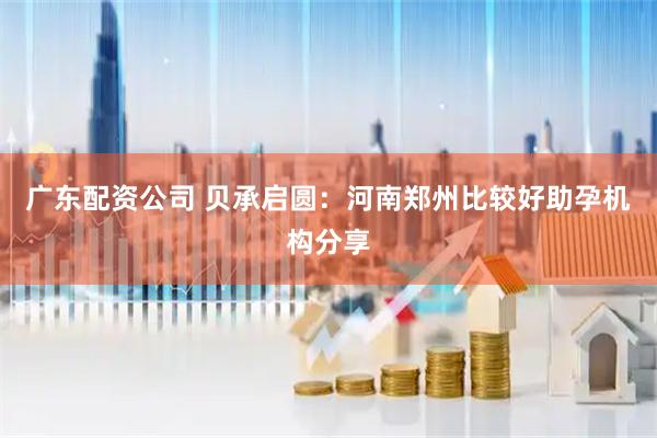 广东配资公司 贝承启圆:河南郑州比较好助孕机构分享