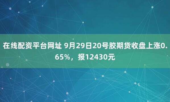 在线配资平台网址 9月29日20号胶期货收盘上涨0.65%，报12430元