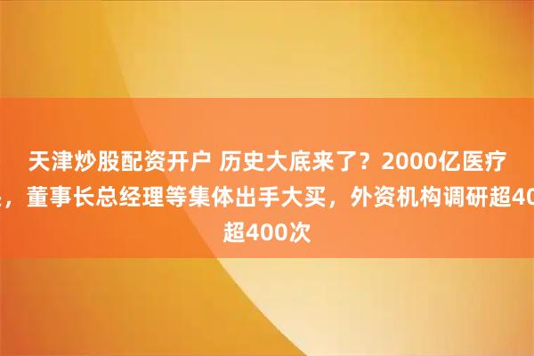天津炒股配资开户 历史大底来了?2000亿医疗巨头,董事长总经理等集体出手大买,外资机构调研超400次