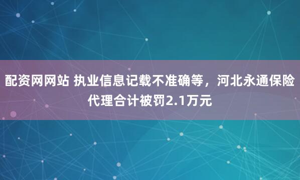 配资网网站 执业信息记载不准确等，河北永通保险代理合计被罚2.1万元