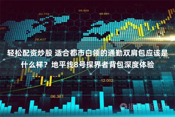 轻松配资炒股 适合都市白领的通勤双肩包应该是什么样？地平线8号探界者背包深度体验