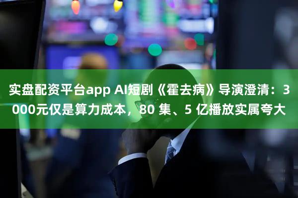 实盘配资平台app AI短剧《霍去病》导演澄清：3000元仅是算力成本，80 集、5 亿播放实属夸大