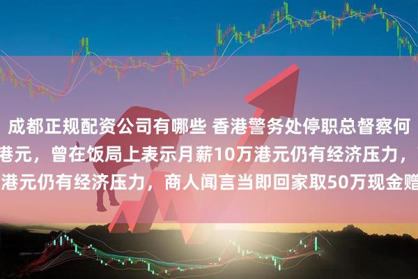 成都正规配资公司有哪些 香港警务处停职总督察何兆东承认受贿超114万港元,曾在饭局上表示月薪10万港元仍有经济压力,商人闻言当即回家取50万现金赠予他