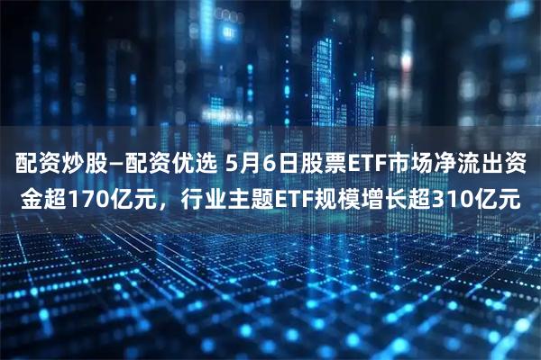 配资炒股—配资优选 5月6日股票ETF市场净流出资金超170亿元，行业主题ETF规模增长超310亿元