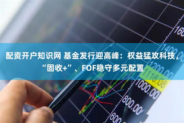 配资开户知识网 基金发行迎高峰:权益猛攻科技,“固收+”、FOF稳守多元配置