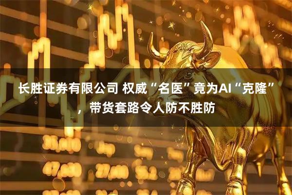 长胜证券有限公司 权威“名医”竟为AI“克隆”，带货套路令人防不胜防
