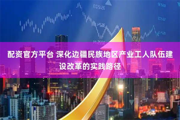 配资官方平台 深化边疆民族地区产业工人队伍建设改革的实践路径